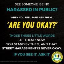 SEE SOMEONE BEING  HARASSED IN PUBLIC?  WHEN YOU FEEL SAFE, ASK THEM...  'Are You Okay?'  THOSE THREE LITTLE WORDS LET THEM KNOW  YOU STAND BY THEM, AND THAT STREET HARASSMENT IS NEVER OKAY. IF YOU SEE IT. ASK IT.